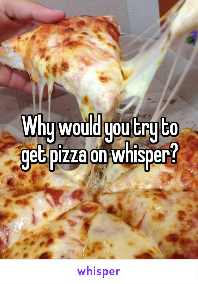 Why would you try to get pizza on whisper?