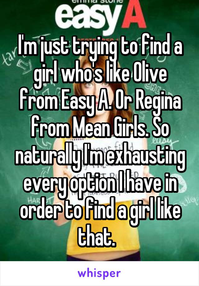 I'm just trying to find a girl who's like Olive from Easy A. Or Regina from Mean Girls. So naturally I'm exhausting every option I have in order to find a girl like that.  