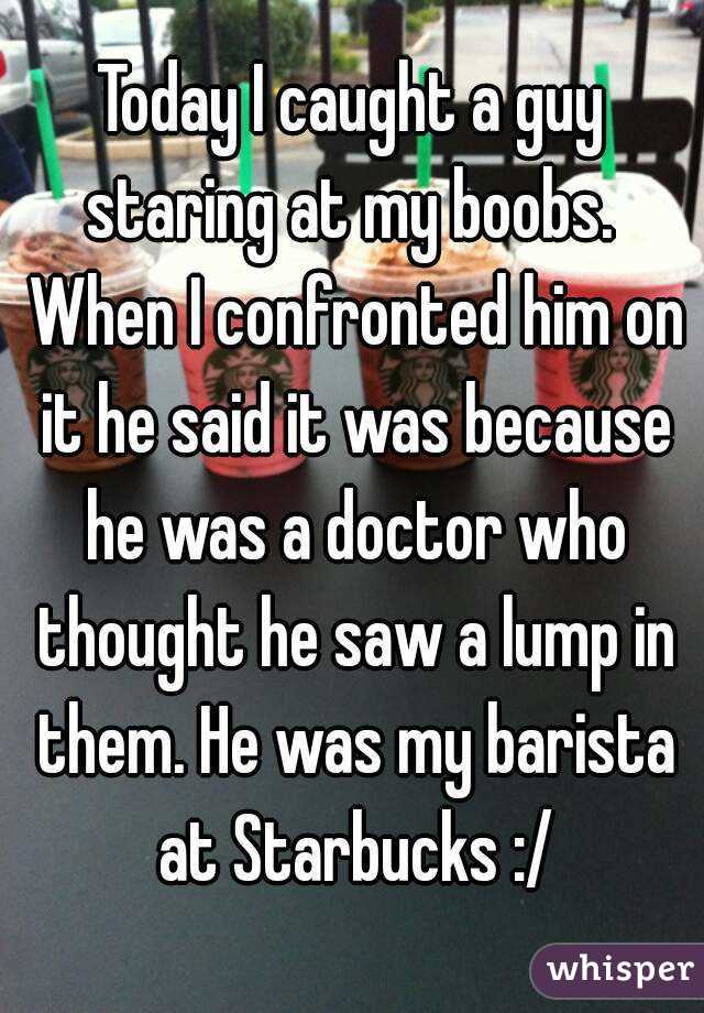 Today I caught a guy staring at my boobs.  When I confronted him on it he said it was because he was a doctor who thought he saw a lump in them. He was my barista at Starbucks :/