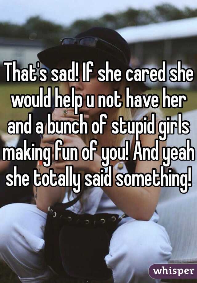 That's sad! If she cared she would help u not have her and a bunch of stupid girls making fun of you! And yeah she totally said something!