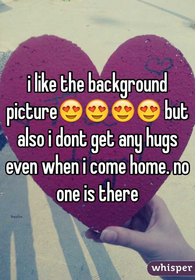 i like the background picture😍😍😍😍 but also i dont get any hugs even when i come home. no one is there