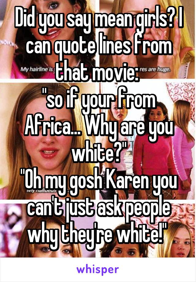 Did you say mean girls? I can quote lines from that movie: 
"so if your from Africa... Why are you white?"
"Oh my gosh Karen you can't just ask people why they're white!" 
