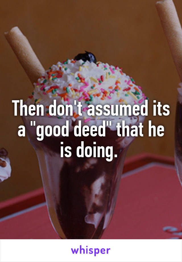 Then don't assumed its a "good deed" that he is doing. 