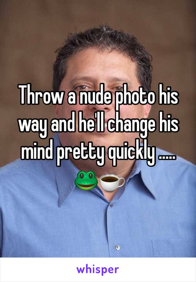 Throw a nude photo his way and he'll change his mind pretty quickly ..... 
🐸☕️ 