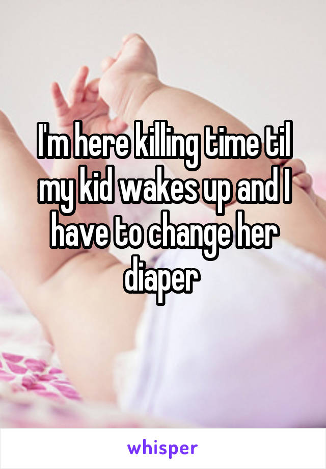 I'm here killing time til my kid wakes up and I have to change her diaper 
