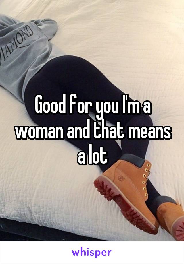 Good for you I'm a woman and that means a lot