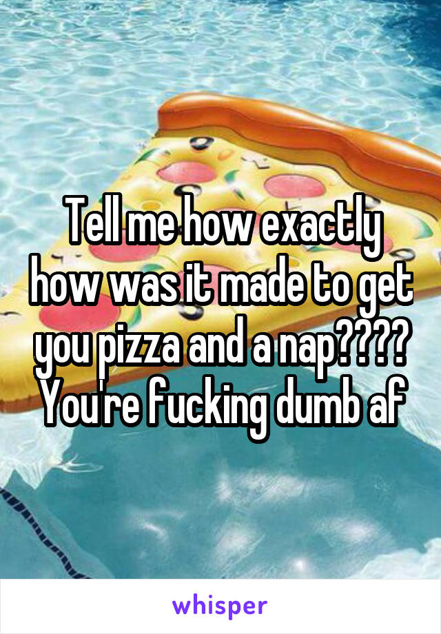 Tell me how exactly how was it made to get you pizza and a nap???? You're fucking dumb af