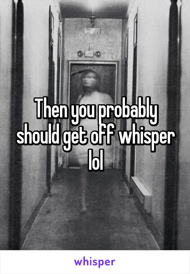 Then you probably should get off whisper lol