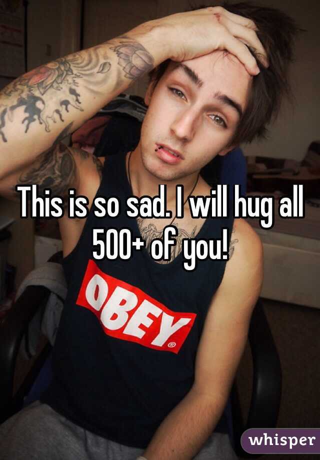 This is so sad. I will hug all 500+ of you!
