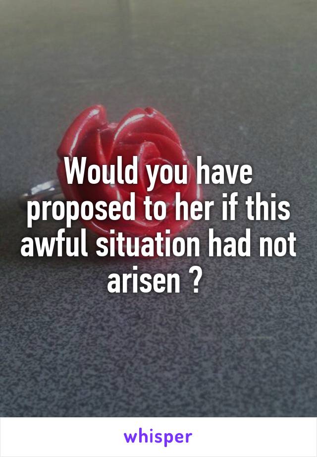 Would you have proposed to her if this awful situation had not arisen ? 