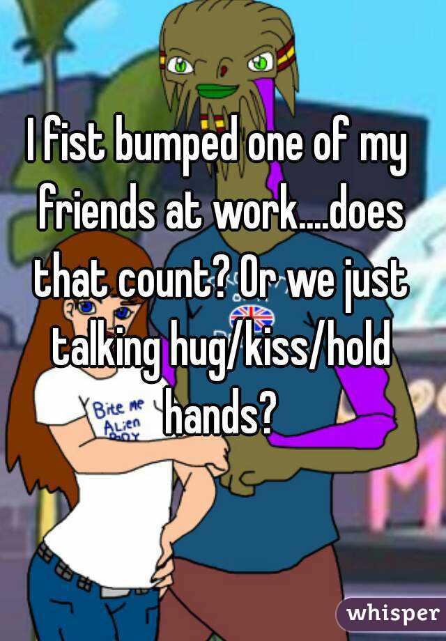 I fist bumped one of my friends at work....does that count? Or we just talking hug/kiss/hold hands?