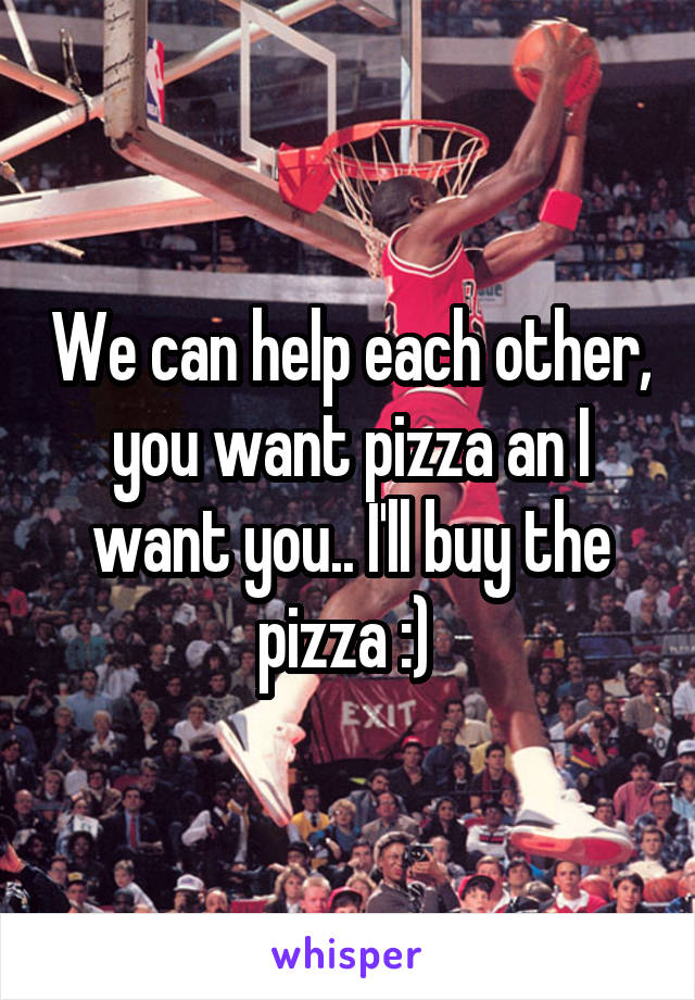 We can help each other, you want pizza an I want you.. I'll buy the pizza :) 