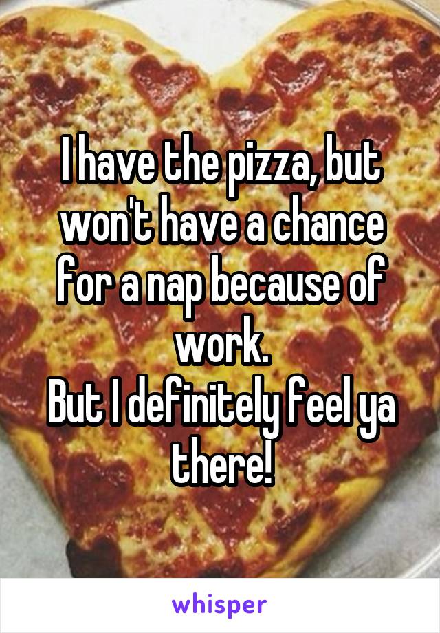 I have the pizza, but won't have a chance for a nap because of work.
But I definitely feel ya there!