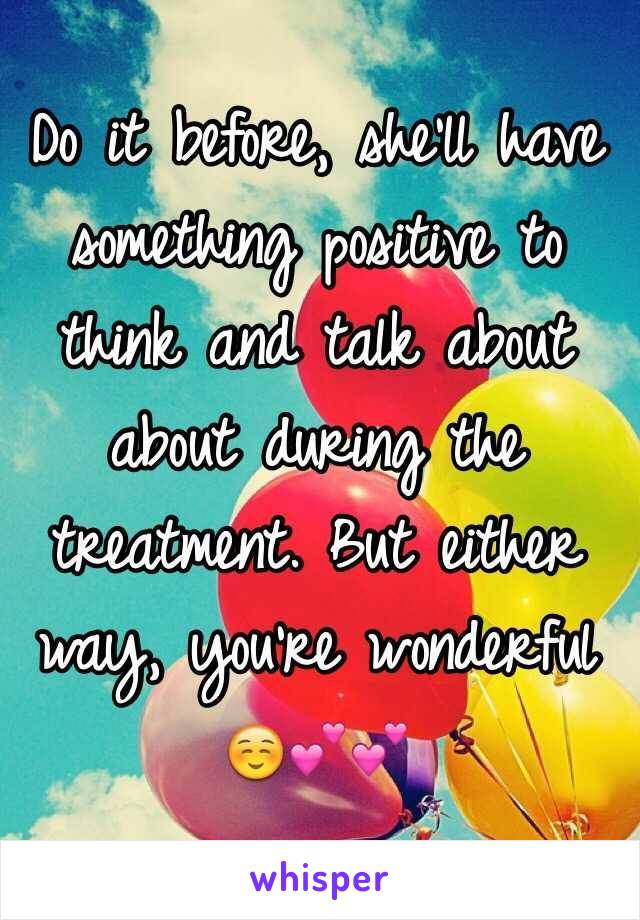 Do it before, she'll have something positive to think and talk about about during the treatment. But either way, you're wonderful ☺️💕💕