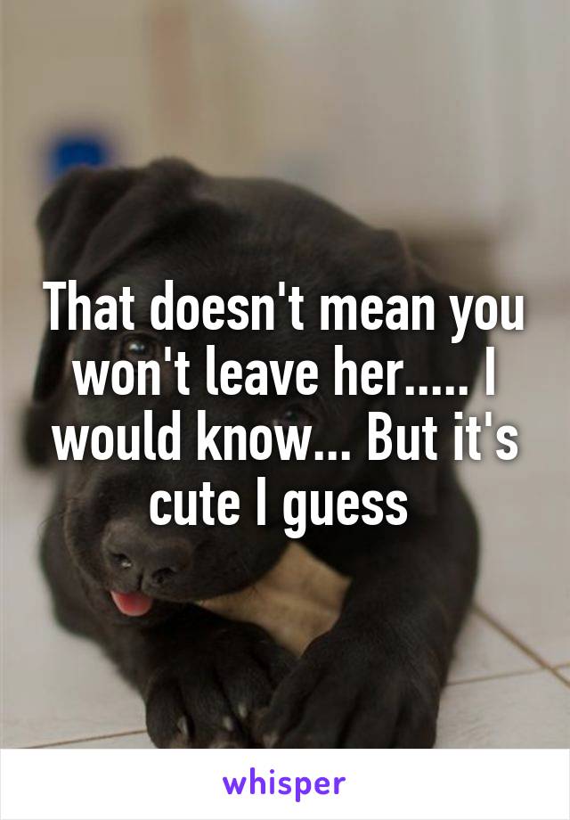 That doesn't mean you won't leave her..... I would know... But it's cute I guess 