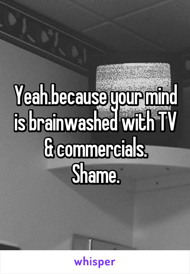 Yeah.because your mind is brainwashed with TV & commercials.
Shame.