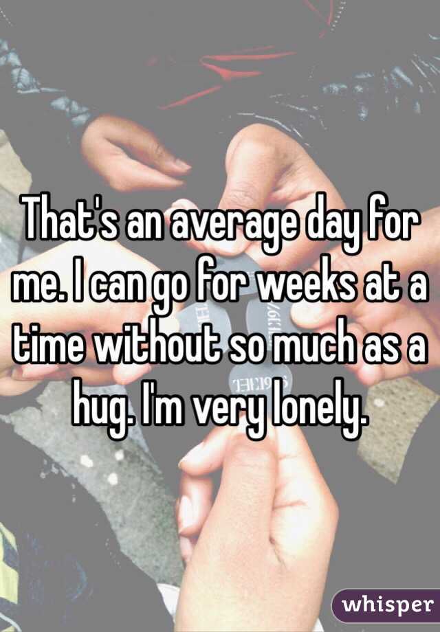 That's an average day for me. I can go for weeks at a time without so much as a hug. I'm very lonely. 