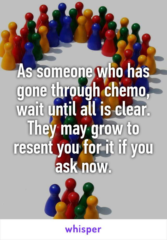 As someone who has gone through chemo, wait until all is clear. They may grow to resent you for it if you ask now.