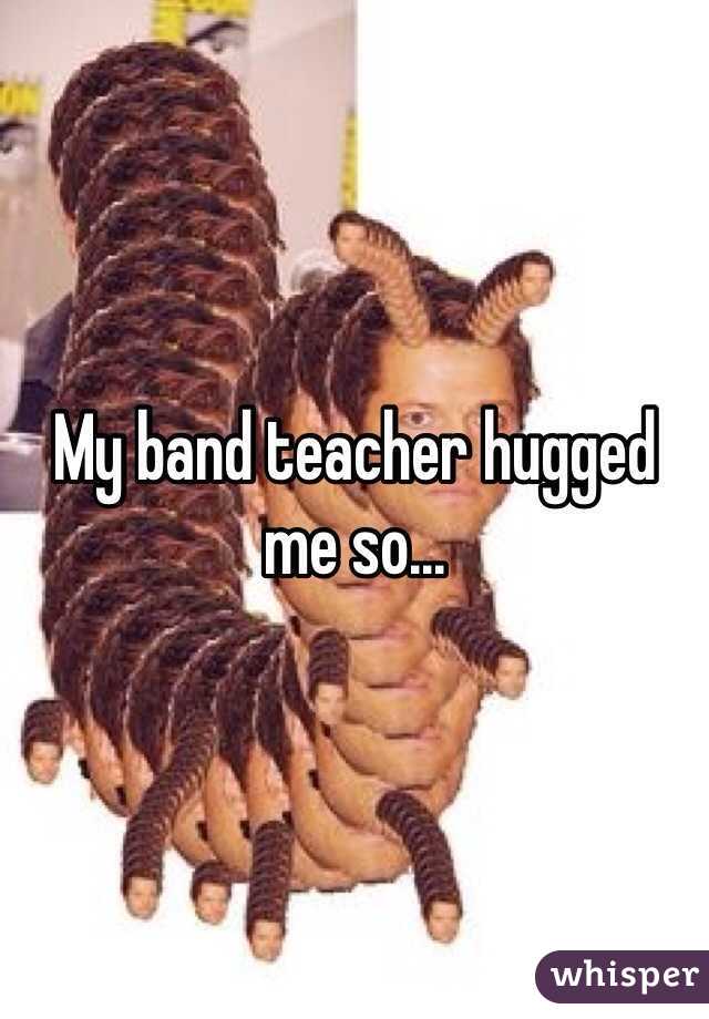 My band teacher hugged me so... 