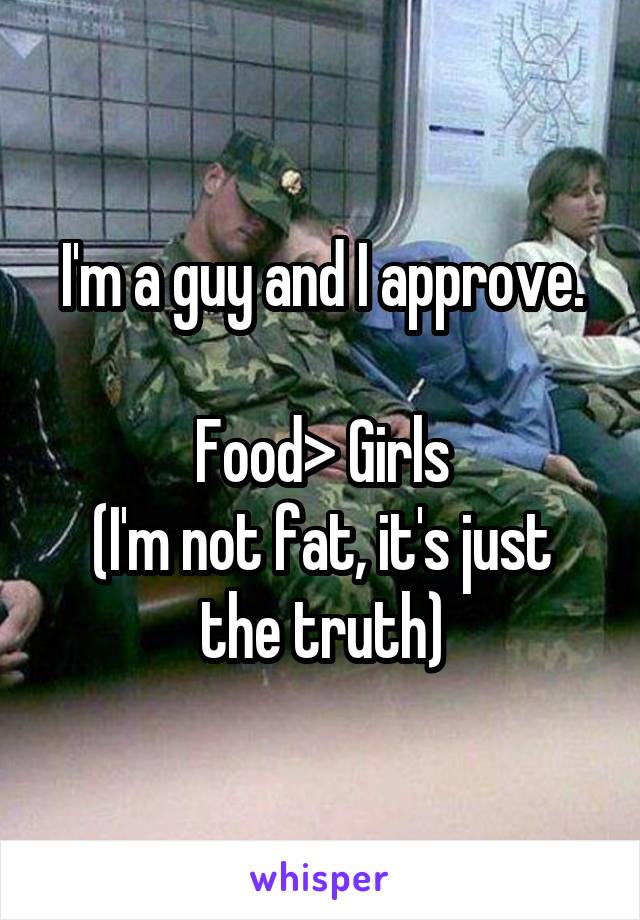 I'm a guy and I approve.

Food> Girls
(I'm not fat, it's just the truth)