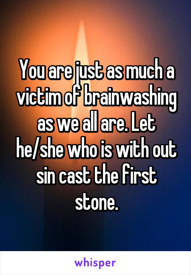 You are just as much a victim of brainwashing as we all are. Let he/she who is with out sin cast the first stone.