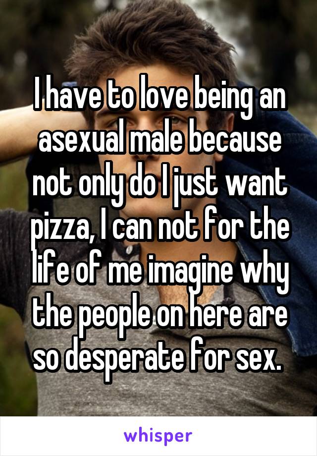 I have to love being an asexual male because not only do I just want pizza, I can not for the life of me imagine why the people on here are so desperate for sex. 