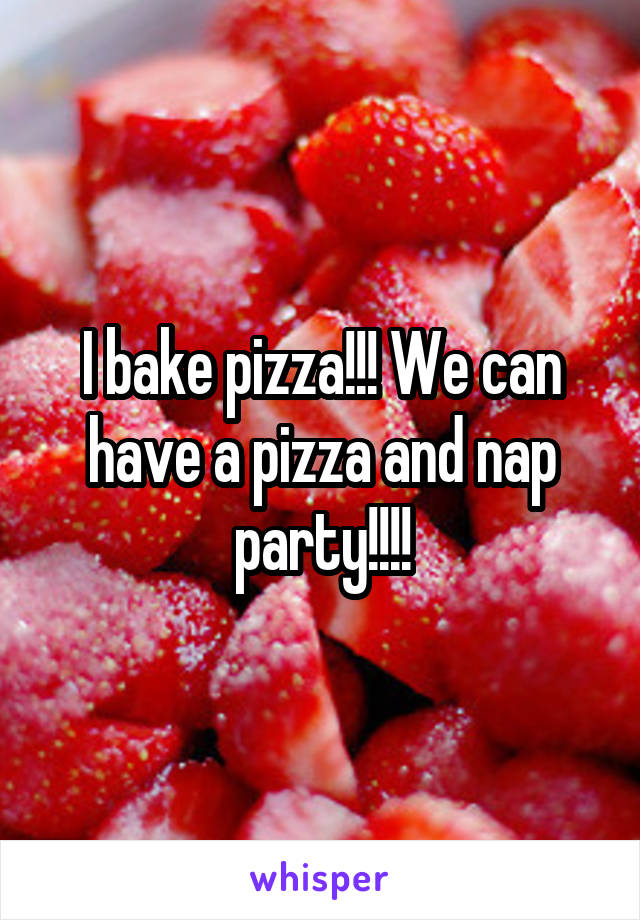 I bake pizza!!! We can have a pizza and nap party!!!!