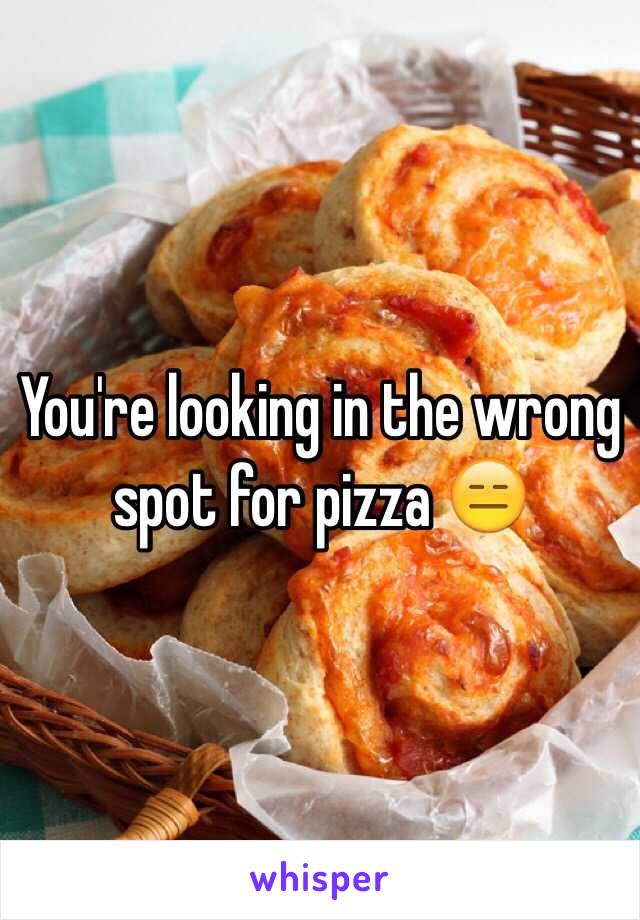 You're looking in the wrong spot for pizza 😑