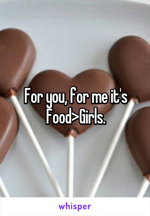 For you, for me it's Food>Girls.