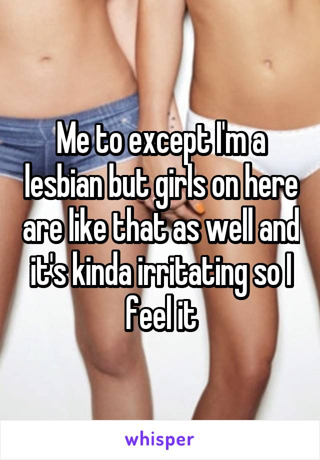 Me to except I'm a lesbian but girls on here are like that as well and it's kinda irritating so I feel it