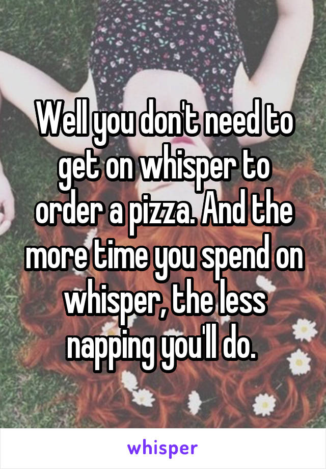 Well you don't need to get on whisper to order a pizza. And the more time you spend on whisper, the less napping you'll do. 