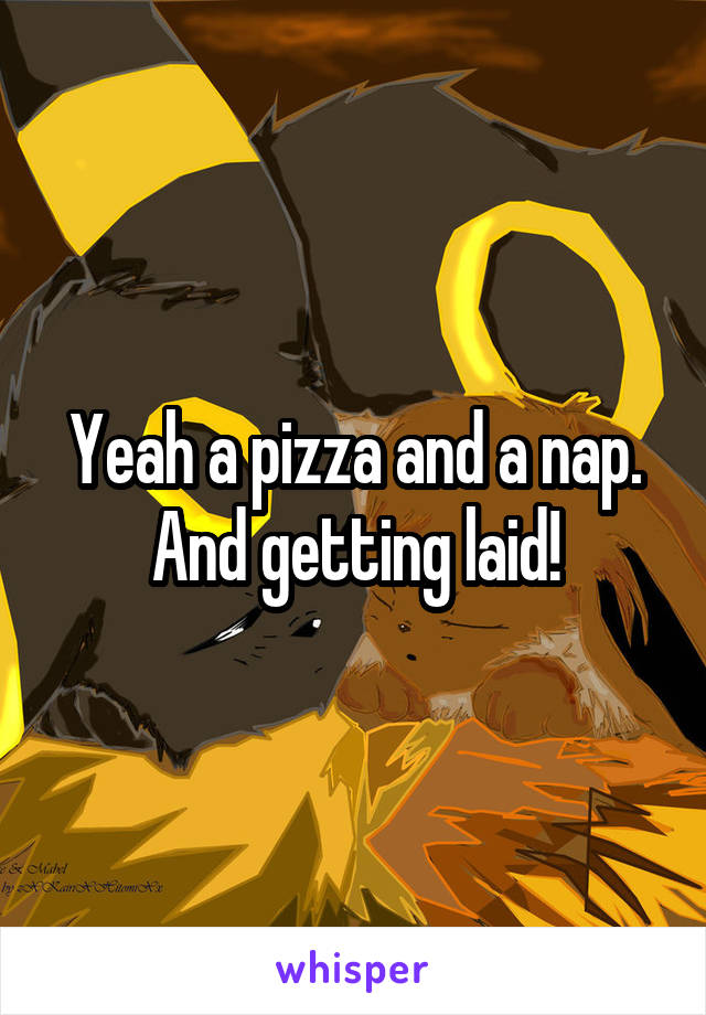 Yeah a pizza and a nap. And getting laid!