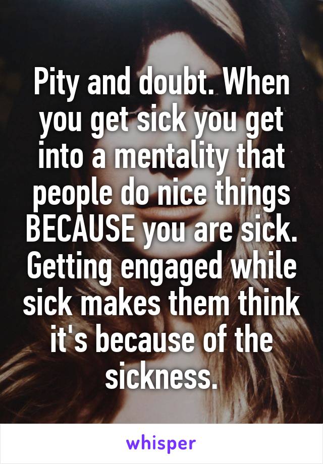 Pity and doubt. When you get sick you get into a mentality that people do nice things BECAUSE you are sick. Getting engaged while sick makes them think it's because of the sickness.