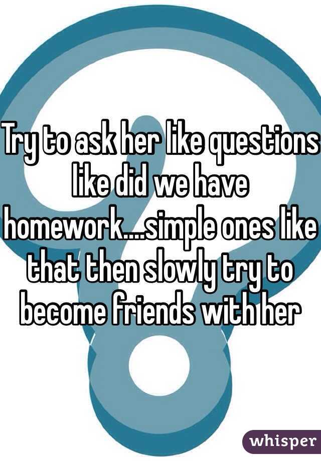 Try to ask her like questions like did we have homework....simple ones like that then slowly try to become friends with her