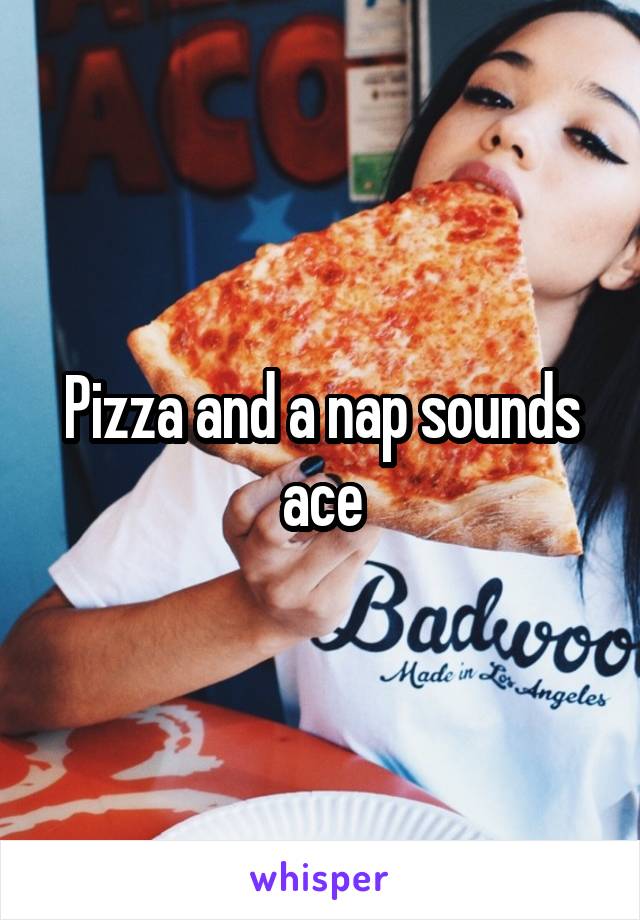 Pizza and a nap sounds ace