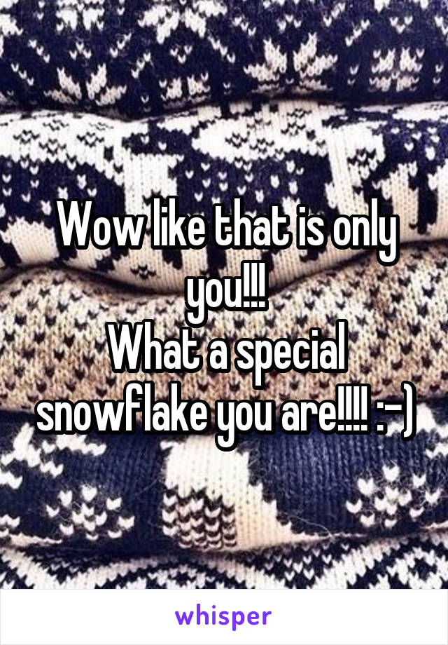 Wow like that is only you!!!
What a special snowflake you are!!!! :-)