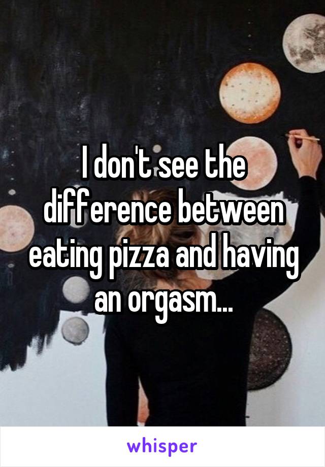 I don't see the difference between eating pizza and having an orgasm...