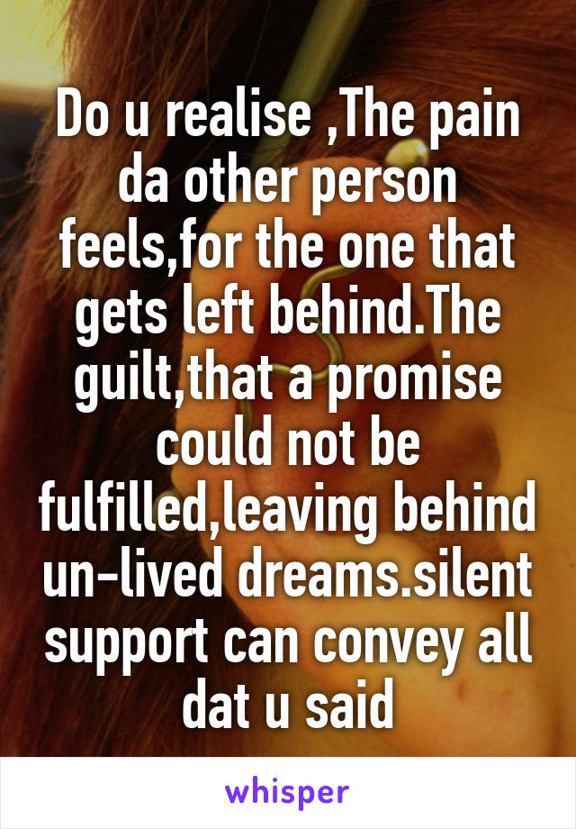 Do u realise ,The pain da other person feels,for the one that gets left behind.The guilt,that a promise could not be fulfilled,leaving behind un-lived dreams.silent support can convey all dat u said