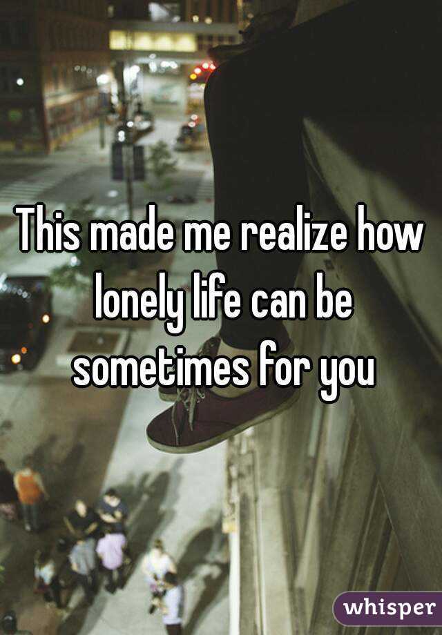 This made me realize how lonely life can be sometimes for you