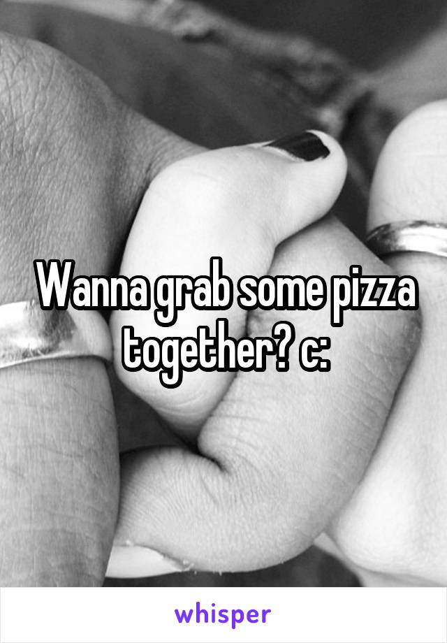 Wanna grab some pizza together? c: