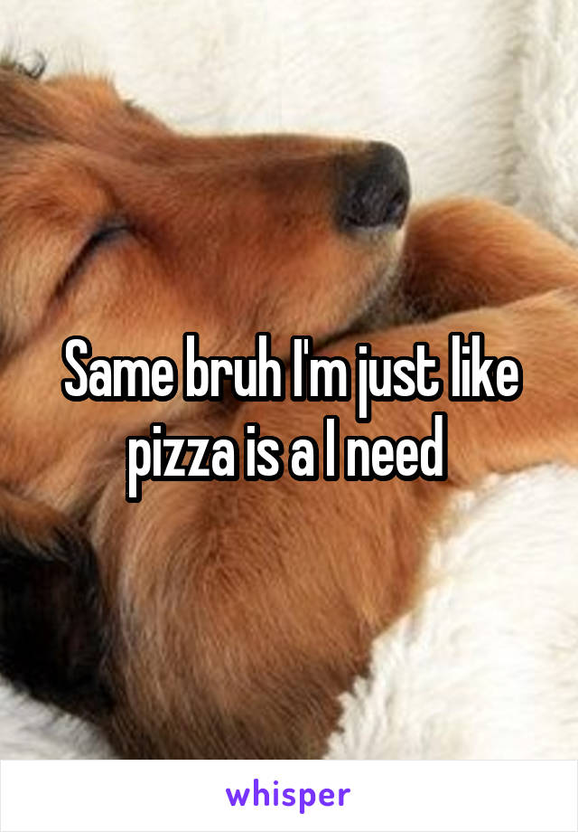 Same bruh I'm just like pizza is a I need 