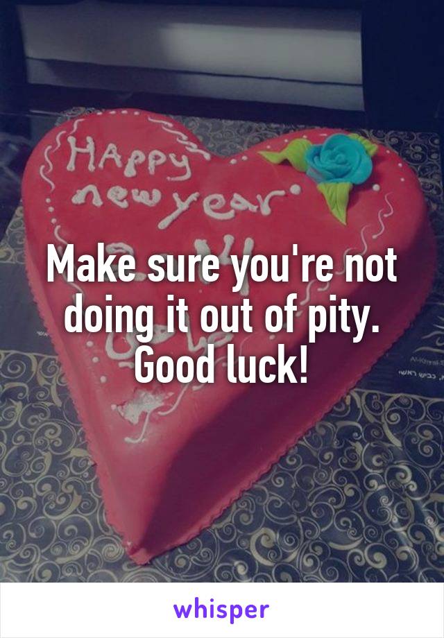 Make sure you're not doing it out of pity. Good luck!