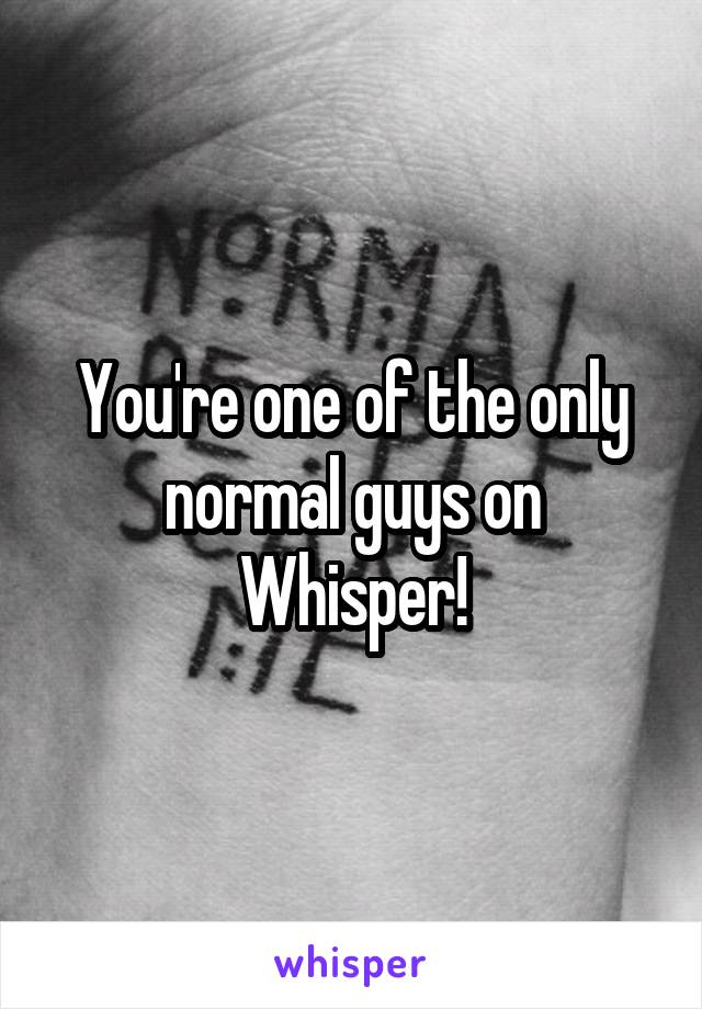 You're one of the only normal guys on Whisper!