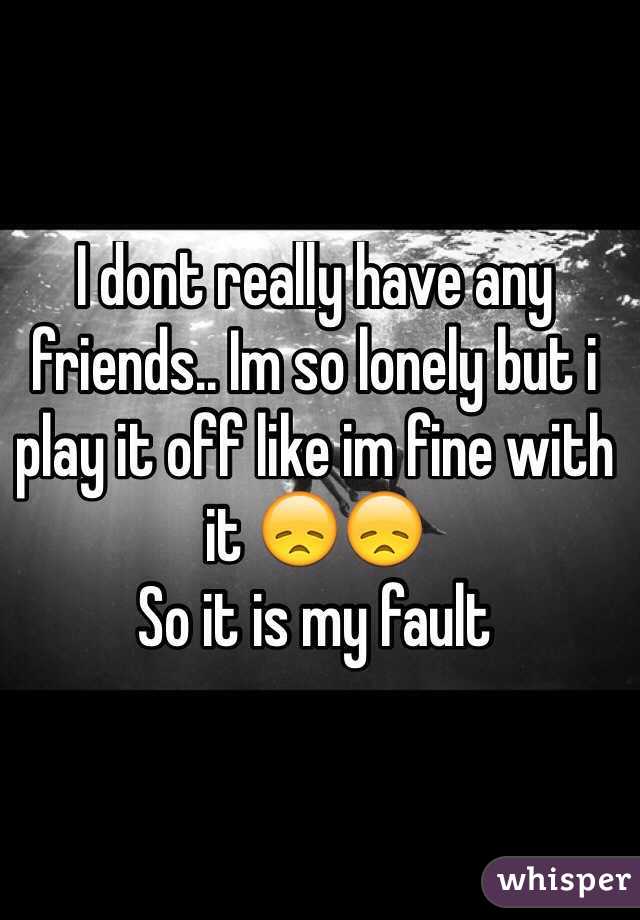 I dont really have any friends.. Im so lonely but i play it off like im fine with it 😞😞
So it is my fault
