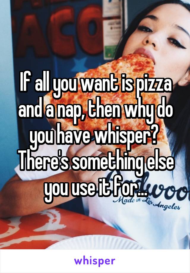 If all you want is pizza and a nap, then why do you have whisper? 
There's something else you use it for...