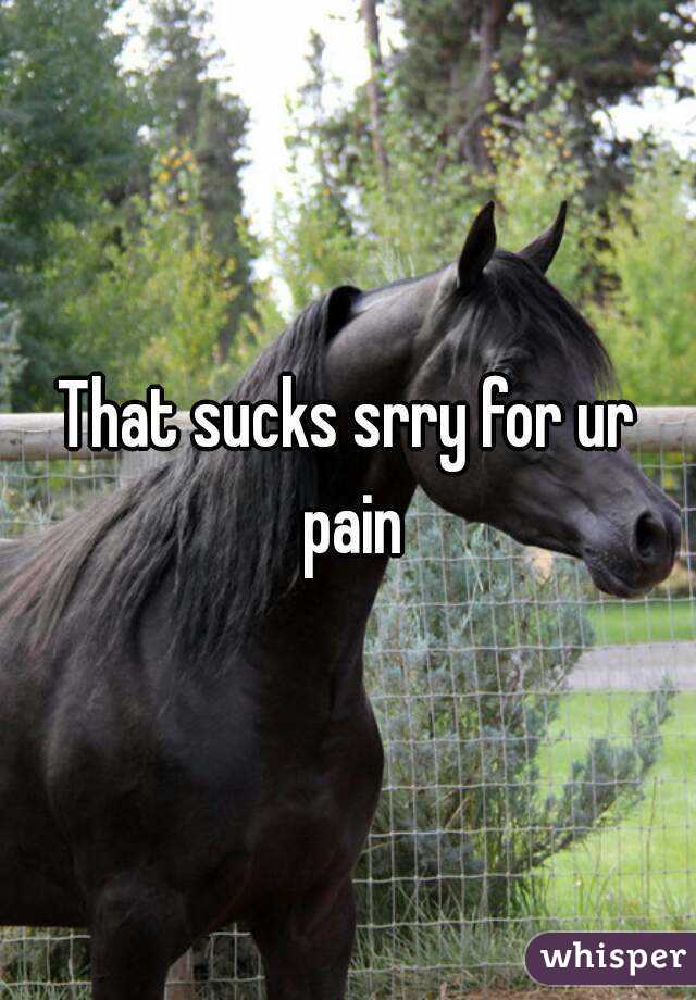 That sucks srry for ur pain