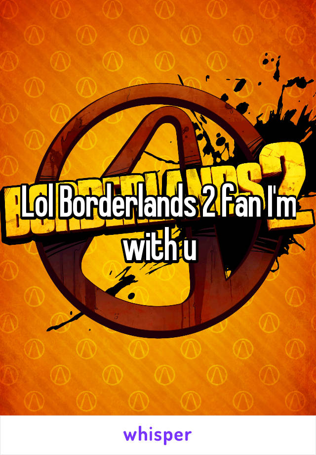 Lol Borderlands 2 fan I'm with u