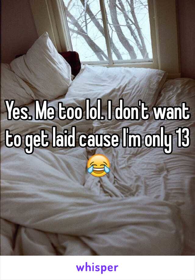 Yes. Me too lol. I don't want to get laid cause I'm only 13 😂