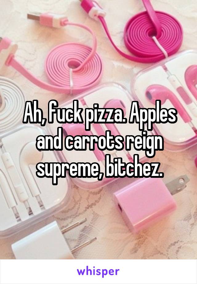 Ah, fuck pizza. Apples and carrots reign supreme, bitchez.