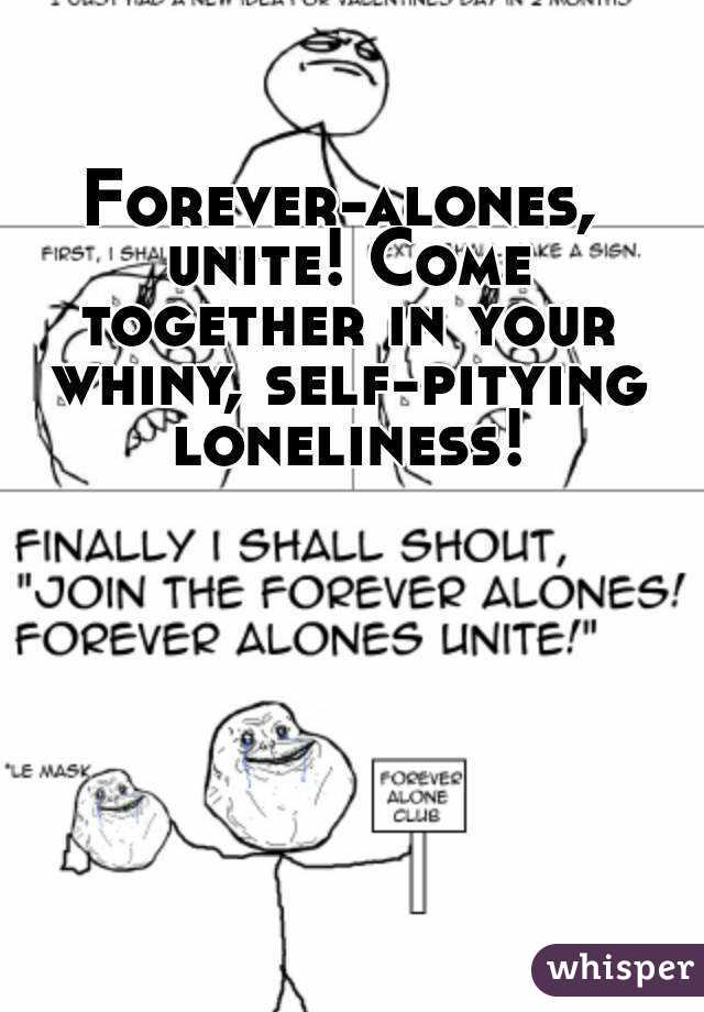 Forever-alones, unite! Come together in your whiny, self-pitying loneliness!